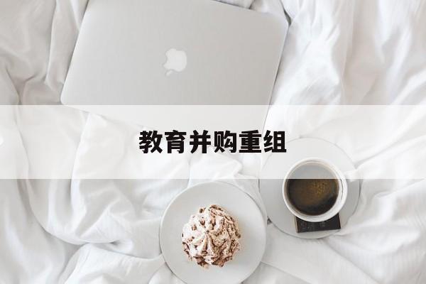 达州市教育并购重组(近年并购重组经典案例)